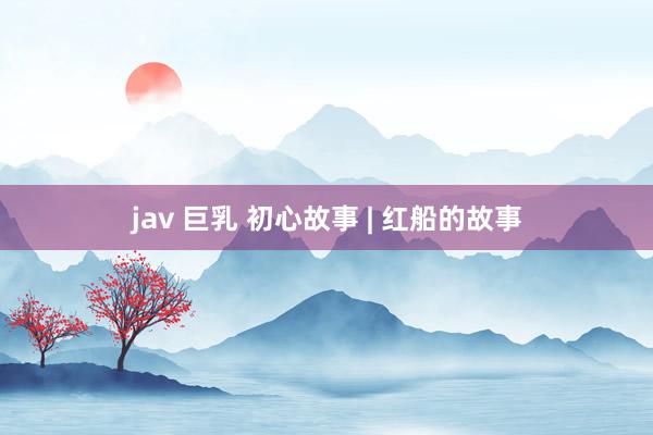 jav 巨乳 初心故事 | 红船的故事